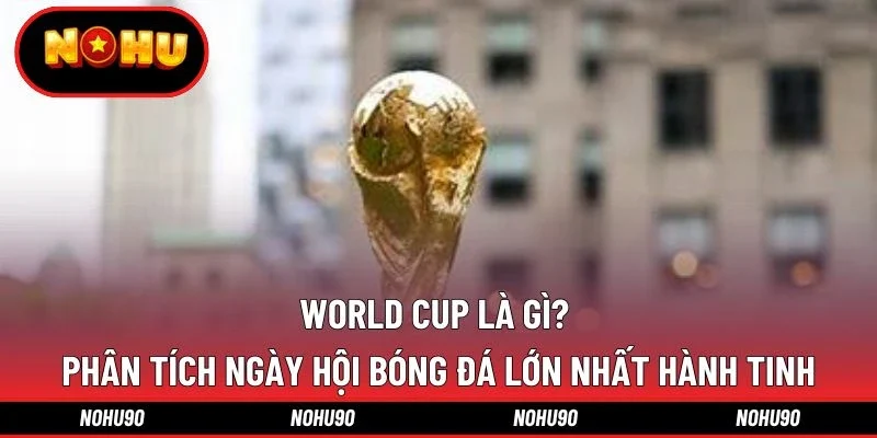 World Cup Là Gì? Phân tích Ngày Hội Bóng Đá Lớn Nhất Hành Tinh